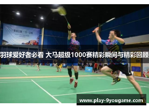 羽球爱好者必看 大马超级1000赛精彩瞬间与精彩回顾