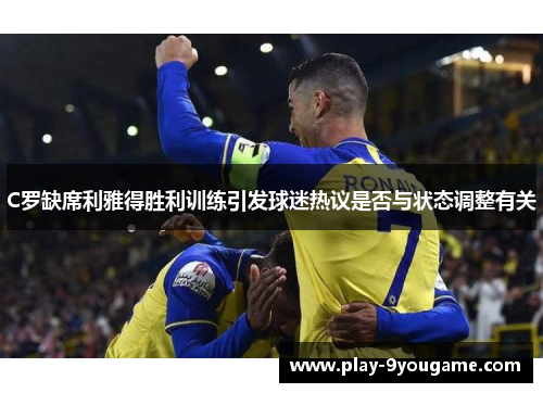 C罗缺席利雅得胜利训练引发球迷热议是否与状态调整有关